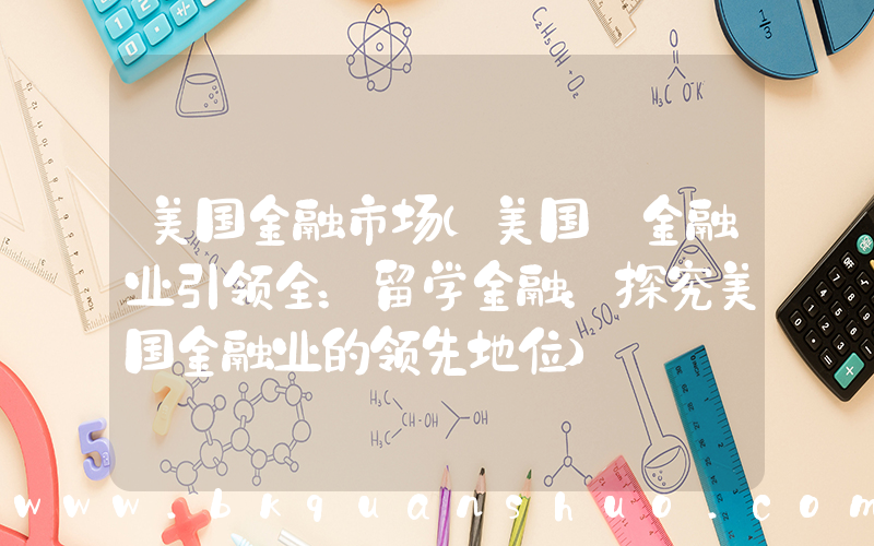美国金融市场(美国 金融业引领全：留学金融：探究美国金融业的领先地位)